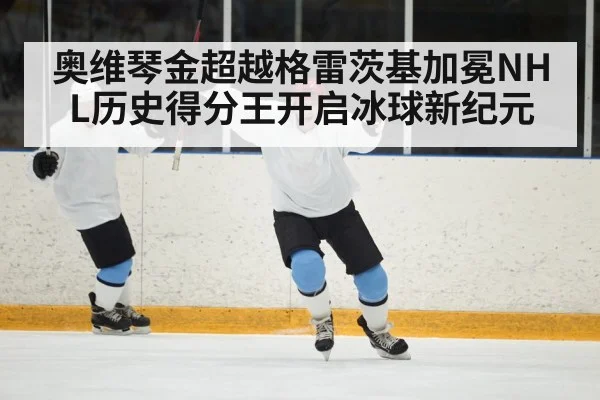 奥维琴金超越格雷茨基加冕NHL历史得分王开启冰球新纪元