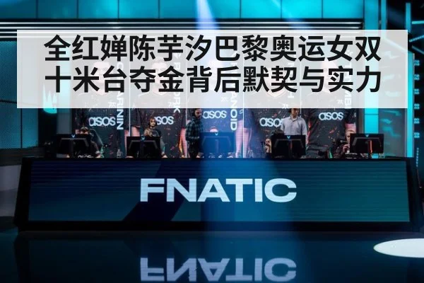 全红婵陈芋汐巴黎奥运女双十米台夺金背后默契与实力